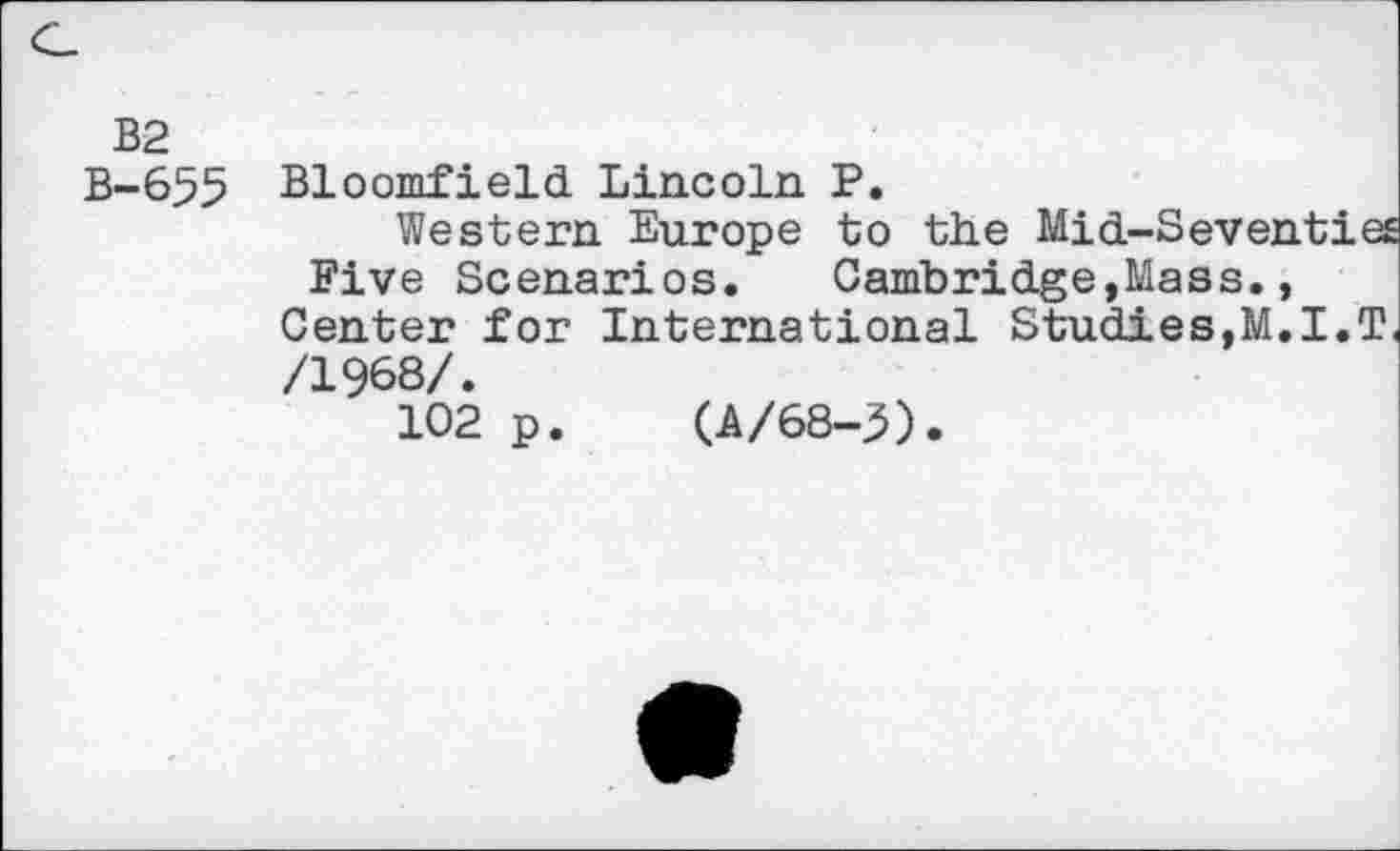 ﻿B2
B-655 Bloomfield Lincoln P.
Western Europe to the Mid-Seventies Five Scenarios. Cambridge,Mass., Center for International Studies,M.I.T /1968/.
102 p
